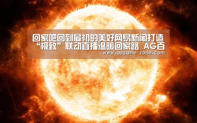 回家吧回到最初的美好网易新闻打造“极致”联动直播温暖回家路_AG百家乐(图1) AG真人